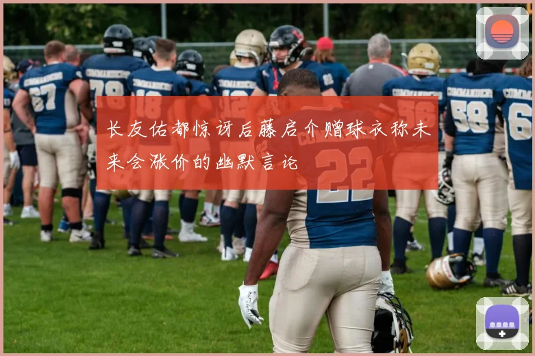 长友佑都惊讶后藤启介赠球衣称未来会涨价的幽默言论