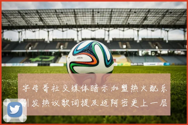 字母哥社交媒体暗示加盟热火配乐引发热议歌词提及迈阿密更上一层楼