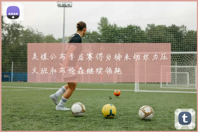美媒公布季后赛得分榜米切尔力压文班和布伦森继续领跑