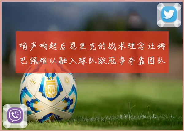 哨声响起后恩里克的战术理念让姆巴佩难以融入球队欧冠争夺靠团队配合与跑动