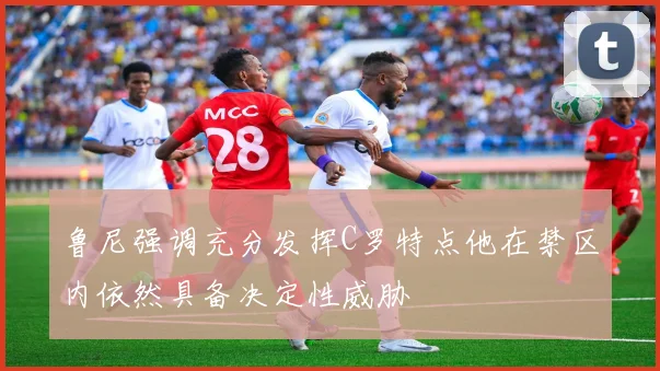 鲁尼强调充分发挥C罗特点他在禁区内依然具备决定性威胁