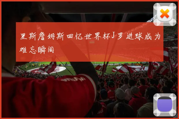 里斯詹姆斯回忆世界杯J罗进球成为难忘瞬间