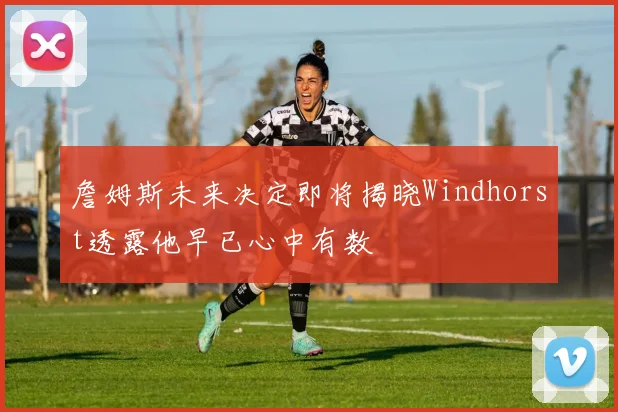 詹姆斯未来决定即将揭晓Windhorst透露他早已心中有数