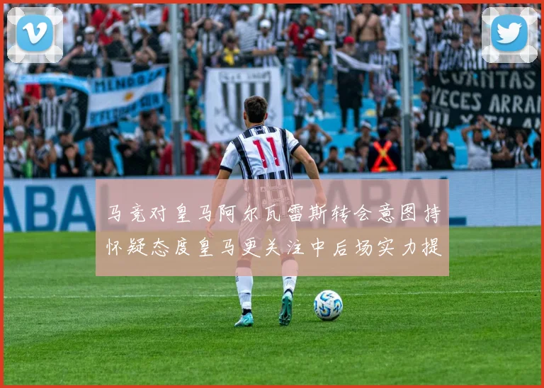 马竞对皇马阿尔瓦雷斯转会意图持怀疑态度皇马更关注中后场实力提升