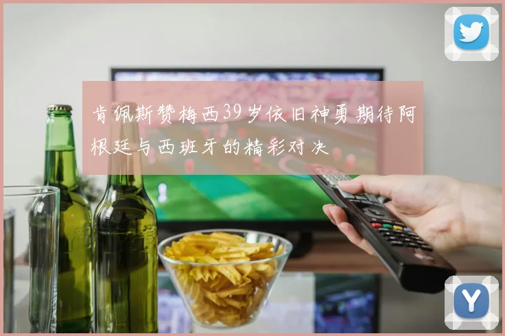 肯佩斯赞梅西39岁依旧神勇期待阿根廷与西班牙的精彩对决