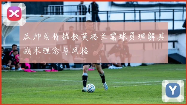 瓜帅或将执教英格兰需球员理解其战术理念与风格
