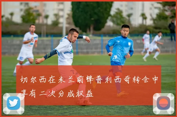 切尔西在米兰前锋普利西奇转会中享有二次分成权益