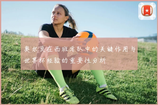奥尔莫在西班牙队中的关键作用与世界杯经验的重要性分析